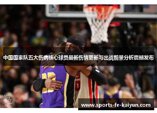 中国国家队五大伤病核心球员最新伤情更新与出战前景分析震撼发布 中国国家队五大伤病核心球员最新伤情更新与出战前景分析震撼发布