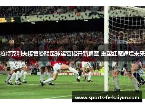 拉特克利夫接管曼联足球运营揭开新篇章 重塑红魔辉煌未来