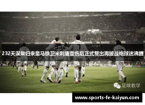 232天涅槃归来皇马铁卫米利唐重伤后正式复出再披战袍球迷沸腾 232天涅槃归来皇马铁卫米利唐重伤后正式复出再披战袍球迷沸腾