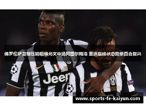 佛罗伦萨夏窗压哨租借尤文中场阿图尔梅洛 重返巅峰状态助紫百合复兴 佛罗伦萨夏窗压哨租借尤文中场阿图尔梅洛 重返巅峰状态助紫百合复兴