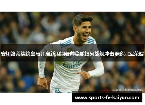 安切洛蒂续约皇马开启新周期老帅稳舵银河战舰冲击更多冠军荣耀 安切洛蒂续约皇马开启新周期老帅稳舵银河战舰冲击更多冠军荣耀