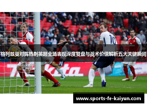 格列兹曼对阵热刺英超全场表现深度复盘与战术价值解析五大关键瞬间